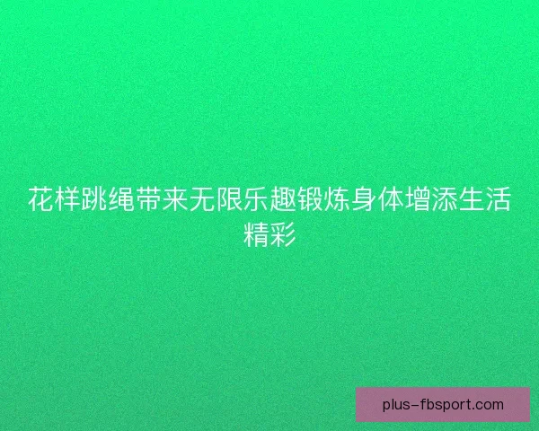 花样跳绳带来无限乐趣锻炼身体增添生活精彩