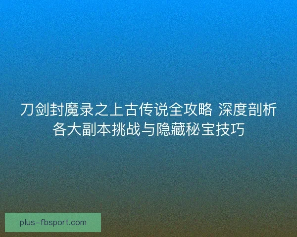 刀剑封魔录之上古传说全攻略 深度剖析各大副本挑战与隐藏秘宝技巧 刀剑封魔录之上古传说全攻略 深度剖析各大副本挑战与隐藏秘宝技巧