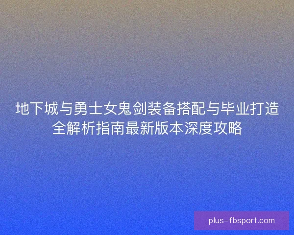 地下城与勇士女鬼剑装备搭配与毕业打造全解析指南最新版本深度攻略