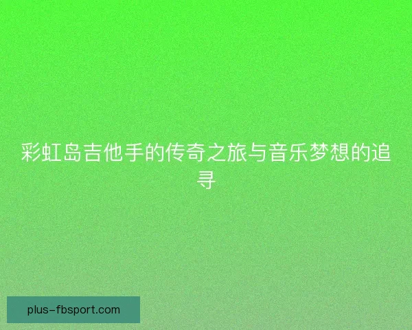 彩虹岛吉他手的传奇之旅与音乐梦想的追寻