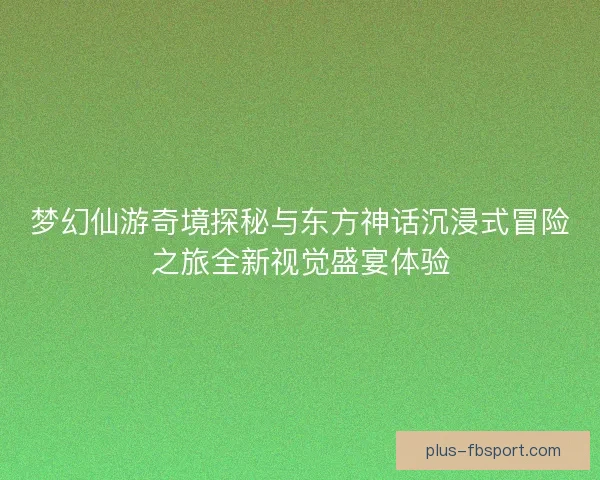 梦幻仙游奇境探秘与东方神话沉浸式冒险之旅全新视觉盛宴体验