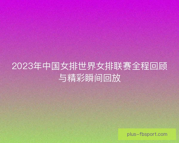 2023年中国女排世界女排联赛全程回顾与精彩瞬间回放
