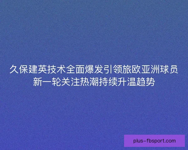 久保建英技术全面爆发引领旅欧亚洲球员新一轮关注热潮持续升温趋势 久保建英技术全面爆发引领旅欧亚洲球员新一轮关注热潮持续升温趋势