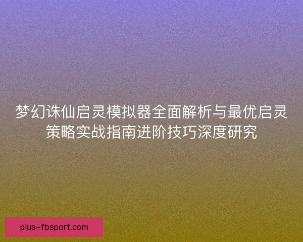 梦幻诛仙启灵模拟器全面解析与最优启灵策略实战指南进阶技巧深度研究 梦幻诛仙启灵模拟器全面解析与最优启灵策略实战指南进阶技巧深度研究