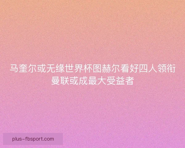 马奎尔或无缘世界杯图赫尔看好四人领衔曼联或成最大受益者