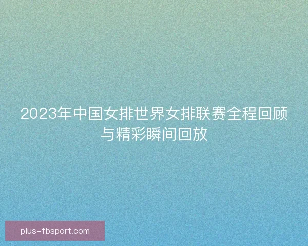 2023年中国女排世界女排联赛全程回顾与精彩瞬间回放