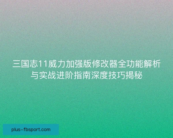 三国志11威力加强版修改器全功能解析与实战进阶指南深度技巧揭秘