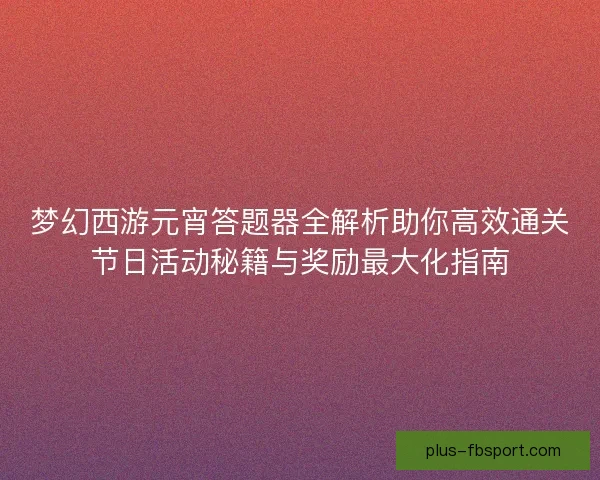 梦幻西游元宵答题器全解析助你高效通关节日活动秘籍与奖励最大化指南