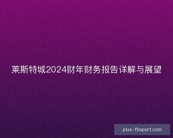 莱斯特城2024财年财务报告详解与展望 莱斯特城2024财年财务报告详解与展望