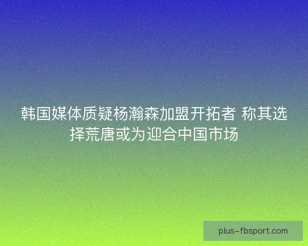 韩国媒体质疑杨瀚森加盟开拓者 称其选择荒唐或为迎合中国市场