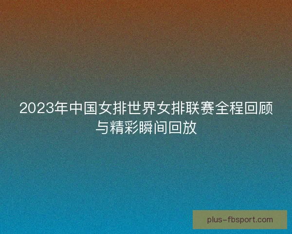 2023年中国女排世界女排联赛全程回顾与精彩瞬间回放